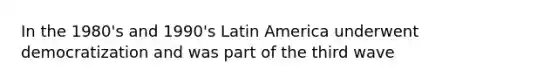 In the 1980's and 1990's Latin America underwent democratization and was part of the third wave