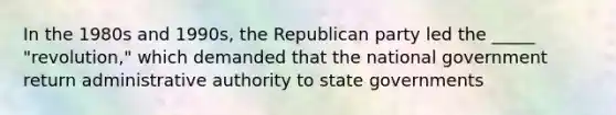 In the 1980s and 1990s, the Republican party led the _____ "revolution," which demanded that the national government return administrative authority to state governments