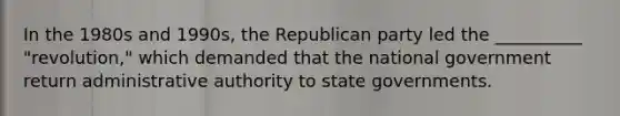 In the 1980s and 1990s, the Republican party led the __________ "revolution," which demanded that the national government return administrative authority to state governments.