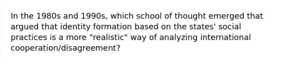 In the 1980s and 1990s, which school of thought emerged that argued that identity formation based on the states' social practices is a more "realistic" way of analyzing international cooperation/disagreement?