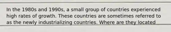 In the 1980s and 1990s, a small group of countries experienced high rates of growth. These countries are sometimes referred to as the newly industrializing countries. Where are they located