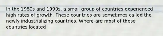 In the 1980s and​ 1990s, a small group of countries experienced high rates of growth. These countries are sometimes called the newly industrializing countries. Where are most of these countries​ located