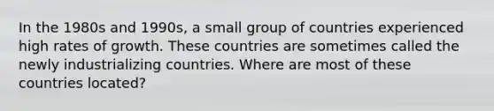 In the 1980s and​ 1990s, a small group of countries experienced high rates of growth. These countries are sometimes called the newly industrializing countries. Where are most of these countries​ located?