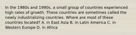 In the 1980s and​ 1990s, a small group of countries experienced high rates of growth. These countries are sometimes called the newly industrializing countries. Where are most of these countries​ located? A. in East Asia B. in Latin America C. in Western Europe D. in Africa