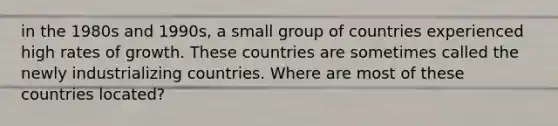 in the 1980s and​ 1990s, a small group of countries experienced high rates of growth. These countries are sometimes called the newly industrializing countries. Where are most of these countries​ located?