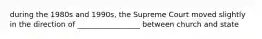 during the 1980s and 1990s, the Supreme Court moved slightly in the direction of _________________ between church and state