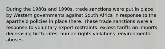 During the 1980s and 1990s, trade sanctions were put in place by Western governments against South Africa in response to the apartheid policies in place there. These trade sanctions were a response to voluntary export restraints. excess tariffs on imports. decreasing birth rates. human rights violations. environmental abuses.