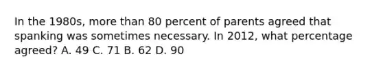 In the 1980s, more than 80 percent of parents agreed that spanking was sometimes necessary. In 2012, what percentage agreed? A. 49 C. 71 B. 62 D. 90