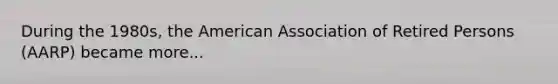 During the 1980s, the American Association of Retired Persons (AARP) became more...