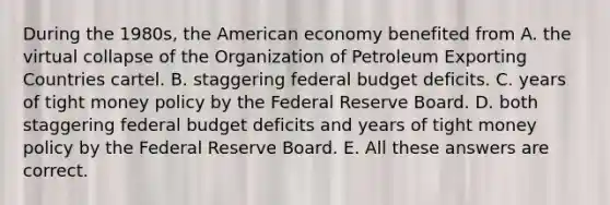 During the 1980s, the American economy benefited from A. the virtual collapse of the Organization of Petroleum Exporting Countries cartel. B. staggering federal budget deficits. C. years of tight money policy by the Federal Reserve Board. D. both staggering federal budget deficits and years of tight money policy by the Federal Reserve Board. E. All these answers are correct.