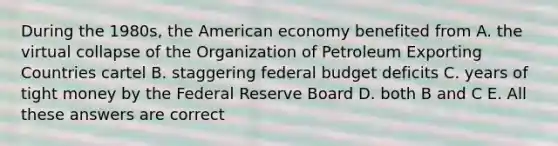 During the 1980s, the American economy benefited from A. the virtual collapse of the Organization of Petroleum Exporting Countries cartel B. staggering federal budget deficits C. years of tight money by the Federal Reserve Board D. both B and C E. All these answers are correct