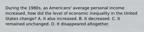 During the 1980s, as Americans' average personal income increased, how did the level of economic inequality in the United States change? A. It also increased. B. It decreased. C. It remained unchanged. D. It disappeared altogether.