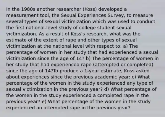 In the 1980s another researcher (Koss) developed a measurement tool, the Sexual Experiences Survey, to measure several types of sexual victimization which was used to conduct the first national-level study of college student sexual victimization. As a result of Koss's research, what was the estimate of the extent of rape and other types of sexual victimization at the national level with respect to: a) The percentage of women in her study that had experienced a sexual victimization since the age of 14? b) The percentage of women in her study that had experienced rape (attempted or completed) since the age of 14?To produce a 1-year estimate, Koss asked about experiences since the previous academic year: c) What percentage of the women in the study experienced any type of sexual victimization in the previous year? d) What percentage of the women in the study experienced a completed rape in the previous year? e) What percentage of the women in the study experienced an attempted rape in the previous year?