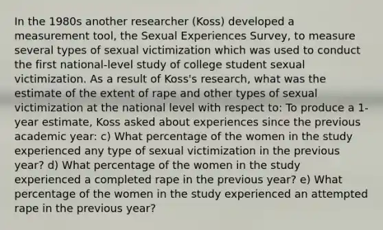 In the 1980s another researcher (Koss) developed a measurement tool, the Sexual Experiences Survey, to measure several types of sexual victimization which was used to conduct the first national-level study of college student sexual victimization. As a result of Koss's research, what was the estimate of the extent of rape and other types of sexual victimization at the national level with respect to: To produce a 1-year estimate, Koss asked about experiences since the previous academic year: c) What percentage of the women in the study experienced any type of sexual victimization in the previous year? d) What percentage of the women in the study experienced a completed rape in the previous year? e) What percentage of the women in the study experienced an attempted rape in the previous year?