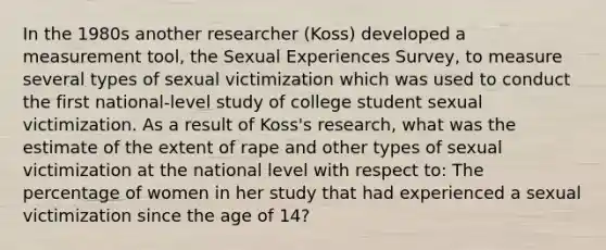 In the 1980s another researcher (Koss) developed a measurement tool, the Sexual Experiences Survey, to measure several types of sexual victimization which was used to conduct the first national-level study of college student sexual victimization. As a result of Koss's research, what was the estimate of the extent of rape and other types of sexual victimization at the national level with respect to: The percentage of women in her study that had experienced a sexual victimization since the age of 14?