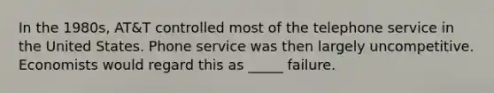 In the 1980s, AT&T controlled most of the telephone service in the United States. Phone service was then largely uncompetitive. Economists would regard this as _____ failure.