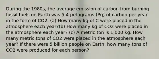 During the 1980s, the average emission of carbon from burning fossil fuels on Earth was 5.4 petagrams (Pg) of carbon per year in the form of CO2. (a) How many kg of C were placed in the atmosphere each year?(b) How many kg of CO2 were placed in the atmosphere each year? (c) A metric ton is 1,000 kg. How many metric tons of CO2 were placed in the atmosphere each year? If there were 5 billion people on Earth, how many tons of CO2 were produced for each person?