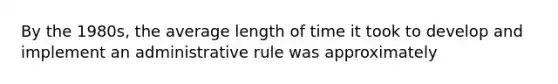 By the 1980s, the average length of time it took to develop and implement an administrative rule was approximately