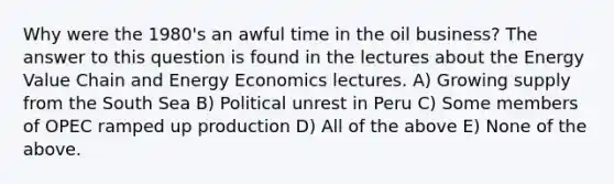 Why were the 1980's an awful time in the oil business? The answer to this question is found in the lectures about the Energy Value Chain and Energy Economics lectures. A) Growing supply from the South Sea B) Political unrest in Peru C) Some members of OPEC ramped up production D) All of the above E) None of the above.