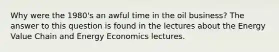 Why were the 1980's an awful time in the oil business? The answer to this question is found in the lectures about the Energy Value Chain and Energy Economics lectures.