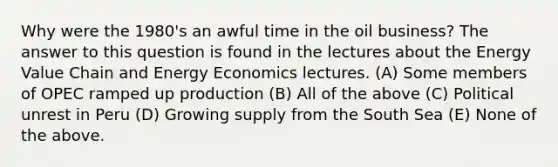 Why were the 1980's an awful time in the oil business? The answer to this question is found in the lectures about the Energy Value Chain and <a href='https://www.questionai.com/knowledge/krRRs1JJGg-energy-economics' class='anchor-knowledge'>energy economics</a> lectures. (A) Some members of OPEC ramped up production (B) All of the above (C) Political unrest in Peru (D) Growing supply from the South Sea (E) None of the above.