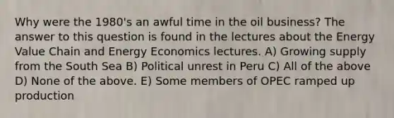 Why were the 1980's an awful time in the oil business? The answer to this question is found in the lectures about the Energy Value Chain and Energy Economics lectures. A) Growing supply from the South Sea B) Political unrest in Peru C) All of the above D) None of the above. E) Some members of OPEC ramped up production