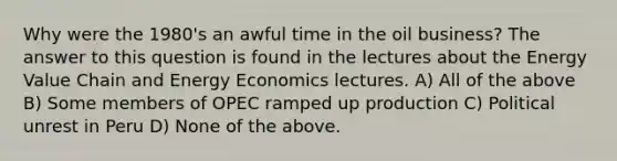 Why were the 1980's an awful time in the oil business? The answer to this question is found in the lectures about the Energy Value Chain and Energy Economics lectures. A) All of the above B) Some members of OPEC ramped up production C) Political unrest in Peru D) None of the above.