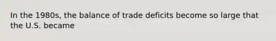 In the 1980s, the balance of trade deficits become so large that the U.S. became