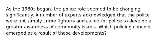 As the 1980s began, the police role seemed to be changing significantly. A number of experts acknowledged that the police were not simply crime fighters and called for police to develop a greater awareness of community issues. Which policing concept emerged as a result of these developments?