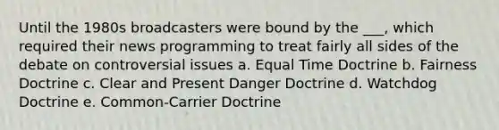 Until the 1980s broadcasters were bound by the ___, which required their news programming to treat fairly all sides of the debate on controversial issues a. Equal Time Doctrine b. Fairness Doctrine c. Clear and Present Danger Doctrine d. Watchdog Doctrine e. Common-Carrier Doctrine