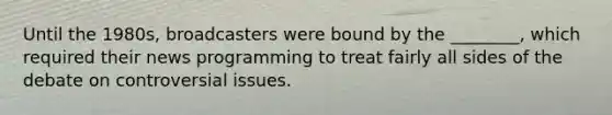 Until the 1980s, broadcasters were bound by the ________, which required their news programming to treat fairly all sides of the debate on controversial issues.
