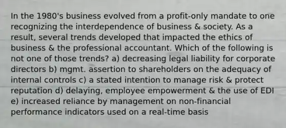 In the 1980's business evolved from a profit-only mandate to one recognizing the interdependence of business & society. As a result, several trends developed that impacted the ethics of business & the professional accountant. Which of the following is not one of those trends? a) decreasing legal liability for corporate directors b) mgmt. assertion to shareholders on the adequacy of internal controls c) a stated intention to manage risk & protect reputation d) delaying, employee empowerment & the use of EDI e) increased reliance by management on non-financial performance indicators used on a real-time basis