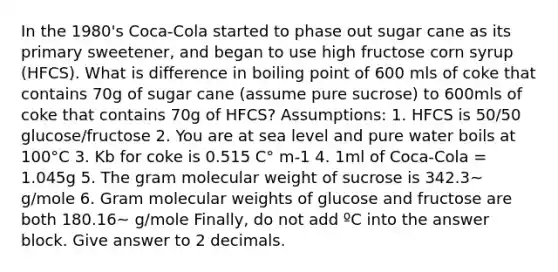 In the 1980's Coca-Cola started to phase out sugar cane as its primary sweetener, and began to use high fructose corn syrup (HFCS). What is difference in boiling point of 600 mls of coke that contains 70g of sugar cane (assume pure sucrose) to 600mls of coke that contains 70g of HFCS? Assumptions: 1. HFCS is 50/50 glucose/fructose 2. You are at sea level and pure water boils at 100°C 3. Kb for coke is 0.515 C° m-1 4. 1ml of Coca-Cola = 1.045g 5. The gram molecular weight of sucrose is 342.3~ g/mole 6. Gram molecular weights of glucose and fructose are both 180.16~ g/mole Finally, do not add ºC into the answer block. Give answer to 2 decimals.