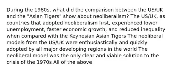 During the 1980s, what did the comparison between the US/UK and the "Asian Tigers" show about neoliberalism? The US/UK, as countries that adopted neoliberalism first, experienced lower unemployment, faster economic growth, and reduced inequality when compared with the Keynesian Asian Tigers The neoliberal models from the US/UK were enthusiastically and quickly adopted by all major developing regions in the world The neoliberal model was the only clear and viable solution to the crisis of the 1970s All of the above