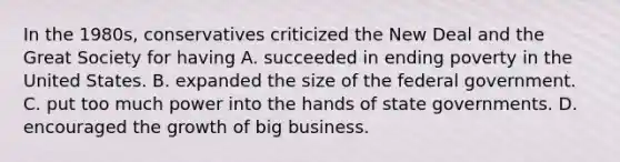 In the 1980s, conservatives criticized the New Deal and the Great Society for having A. succeeded in ending poverty in the United States. B. expanded the size of the federal government. C. put too much power into the hands of state governments. D. encouraged the growth of big business.