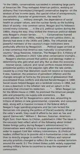 "In the 1980s, conservatives succeeded in remaking large parts of American life. They reshaped American politics, working an alchemy that transmuted [changed] conservative dogma—on the wisdom of low income taxes, the special virtue of entrepreneurs, the parasitic character of government, the need for overwhelming . . . military strength, the dependence of social health on proper values, and the nuclear family as the building block of society—into common sense. Reagan and his followers scored many victories . . . in the U.S. political system during the 1980s. Along the way, they shifted the American political debate onto Reagan's chosen terrain. . . . ". . . Conservatives framed public debates in the 1980s, making the era's politics theirs, as liberals had done in the 1930s and 1960s. The influential and powerful members of the country's major institutions were profoundly affected by Reaganism. . . . Political sages arrived at a new consensus that America was 'naturally' a conservative country." Doug Rossinow, historian, The Reagan Era: A History of the 1980s, published in 2015 "Like other conservative triumphs, . . . Reagan's election proved that politics and ideology matter in determining who gets what and why. But so does the economy. . . . Intense social, cultural, and racial conflicts moved American presidential politics to the populist right after the late sixties, caused by a crisis that liberalism could not resolve or transcend. It was, however, the presence of persistent inflation and the changes wrought at home by the process of globalization that exacerbated those conflicts and elected Ronald Reagan in 1980. Social issues helped Reagan win a landslide victory in 1984, but it was a downturn in the inflation rate and an upturn in the economy that clinched his reelection. . . . ". . . When Reagan ran for the White House in 1980, he promised the American people jobs and prosperity via supply-side economics. . . . But eventually the bill for Reaganomics came due, amounting to trillions of dollars in new governmental, corporate, and consumer debt, along with a massive increase in the federal deficit. Reagan's huge spending programs and tax cuts locked the Democrats into playing the politics of [fiscal] austerity. Afraid of the voter's wrath, they could ill afford to be seen as 'tax and spend' Democrats." William C. Berman, historian, America's Right Turn: From Nixon to Clinton, published in 1994 The ideas in the excerpts best reflect which of the following about United States foreign policy during Reagan's administrations? A.) Conservatives were willing to increase government spending in order to support Cold War military interventions. B.) Political leaders shifted focus to provide aid in humanitarian crises rather than to directly engage in conflicts. C.) Military and national security priorities changed to reflect the aim to combat terrorism around the world. D.) The United States public widely supported sending military forces to countries to stop the expansion of communism.