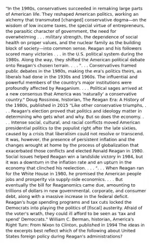 "In the 1980s, conservatives succeeded in remaking large parts of American life. They reshaped American politics, working an alchemy that transmuted [changed] conservative dogma—on the wisdom of low income taxes, the special virtue of entrepreneurs, the parasitic character of government, the need for overwhelming . . . military strength, the dependence of social health on proper values, and the nuclear family as the building block of society—into common sense. Reagan and his followers scored many victories . . . in the U.S. political system during the 1980s. Along the way, they shifted the American political debate onto Reagan's chosen terrain. . . . ". . . Conservatives framed public debates in the 1980s, making the era's politics theirs, as liberals had done in the 1930s and 1960s. The influential and powerful members of the country's major institutions were profoundly affected by Reaganism. . . . Political sages arrived at a new consensus that America was 'naturally' a conservative country." Doug Rossinow, historian, The Reagan Era: A History of the 1980s, published in 2015 "Like other conservative triumphs, . . . Reagan's election proved that politics and ideology matter in determining who gets what and why. But so does the economy. . . . Intense social, cultural, and racial conflicts moved American presidential politics to the populist right after the late sixties, caused by a crisis that liberalism could not resolve or transcend. It was, however, the presence of persistent inflation and the changes wrought at home by the process of globalization that exacerbated those conflicts and elected Ronald Reagan in 1980. Social issues helped Reagan win a landslide victory in 1984, but it was a downturn in the inflation rate and an upturn in the economy that clinched his reelection. . . . ". . . When Reagan ran for the White House in 1980, he promised the American people jobs and prosperity via supply-side economics. . . . But eventually the bill for Reaganomics came due, amounting to trillions of dollars in new governmental, corporate, and consumer debt, along with a massive increase in the federal deficit. Reagan's huge spending programs and tax cuts locked the Democrats into playing the politics of [fiscal] austerity. Afraid of the voter's wrath, they could ill afford to be seen as 'tax and spend' Democrats." William C. Berman, historian, America's Right Turn: From Nixon to Clinton, published in 1994 The ideas in the excerpts best reflect which of the following about United States foreign policy during Reagan's administrations?