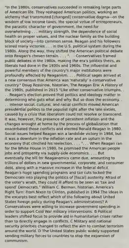 "In the 1980s, conservatives succeeded in remaking large parts of American life. They reshaped American politics, working an alchemy that transmuted [changed] conservative dogma—on the wisdom of low income taxes, the special virtue of entrepreneurs, the parasitic character of government, the need for overwhelming . . . military strength, the dependence of social health on proper values, and the nuclear family as the building block of society—into common sense. Reagan and his followers scored many victories . . . in the U.S. political system during the 1980s. Along the way, they shifted the American political debate onto Reagan's chosen terrain. . . . ". . . Conservatives framed public debates in the 1980s, making the era's politics theirs, as liberals had done in the 1930s and 1960s. The influential and powerful members of the country's major institutions were profoundly affected by Reaganism. . . . Political sages arrived at a new consensus that America was 'naturally' a conservative country." Doug Rossinow, historian, The Reagan Era: A History of the 1980s, published in 2015 "Like other conservative triumphs, . . . Reagan's election proved that politics and ideology matter in determining who gets what and why. But so does the economy. . . . Intense social, cultural, and racial conflicts moved American presidential politics to the populist right after the late sixties, caused by a crisis that liberalism could not resolve or transcend. It was, however, the presence of persistent inflation and the changes wrought at home by the process of globalization that exacerbated those conflicts and elected Ronald Reagan in 1980. Social issues helped Reagan win a landslide victory in 1984, but it was a downturn in the inflation rate and an upturn in the economy that clinched his reelection. . . . ". . . When Reagan ran for the White House in 1980, he promised the American people jobs and prosperity via supply-side economics. . . . But eventually the bill for Reaganomics came due, amounting to trillions of dollars in new governmental, corporate, and consumer debt, along with a massive increase in the federal deficit. Reagan's huge spending programs and tax cuts locked the Democrats into playing the politics of [fiscal] austerity. Afraid of the voter's wrath, they could ill afford to be seen as 'tax and spend' Democrats." William C. Berman, historian, America's Right Turn: From Nixon to Clinton, published in 1994 The ideas in the excerpts best reflect which of the following about United States foreign policy during Reagan's administrations? A Conservatives were willing to increase government spending in order to support Cold War military interventions. B Political leaders shifted focus to provide aid in humanitarian crises rather than to directly engage in conflicts. C Military and national security priorities changed to reflect the aim to combat terrorism around the world. D The United States public widely supported sending military forces to countries to stop the expansion of communism.