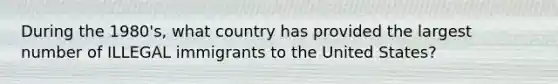 During the 1980's, what country has provided the largest number of ILLEGAL immigrants to the United States?