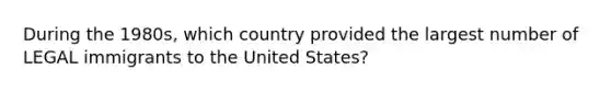 During the 1980s, which country provided the largest number of LEGAL immigrants to the United States?