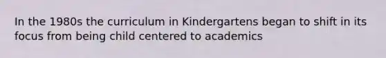 In the 1980s the curriculum in Kindergartens began to shift in its focus from being child centered to academics