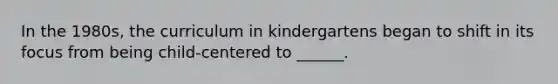 In the 1980s, the curriculum in kindergartens began to shift in its focus from being child-centered to ______.