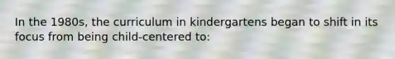 In the 1980s, the curriculum in kindergartens began to shift in its focus from being child-centered to: