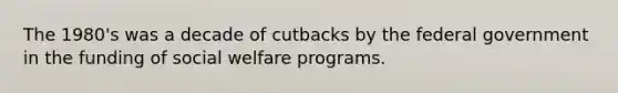 The 1980's was a decade of cutbacks by the federal government in the funding of social welfare programs.​