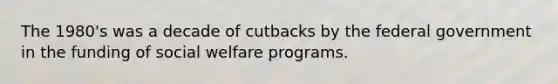 The 1980's was a decade of cutbacks by the federal government in the funding of social welfare programs.