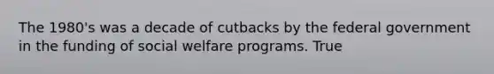 The 1980's was a decade of cutbacks by the federal government in the funding of social welfare programs.​ True