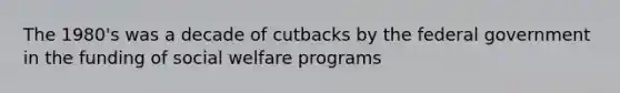 The 1980's was a decade of cutbacks by the federal government in the funding of social welfare programs