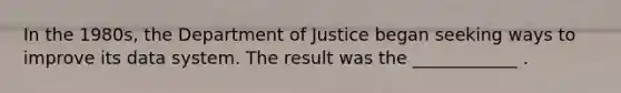 In the 1980s, the Department of Justice began seeking ways to improve its data system. The result was the ____________ .