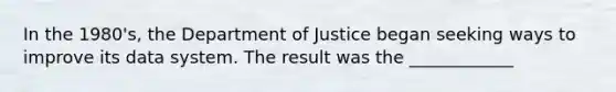 In the 1980's, the Department of Justice began seeking ways to improve its data system. The result was the ____________