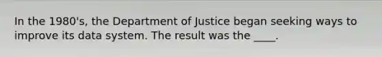 In the 1980's, the Department of Justice began seeking ways to improve its data system. The result was the ____.